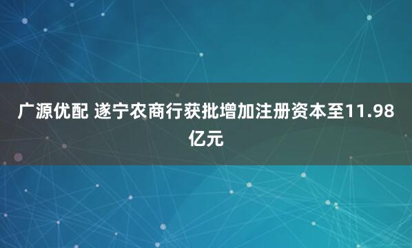 广源优配 遂宁农商行获批增加注册资本至11.98亿元