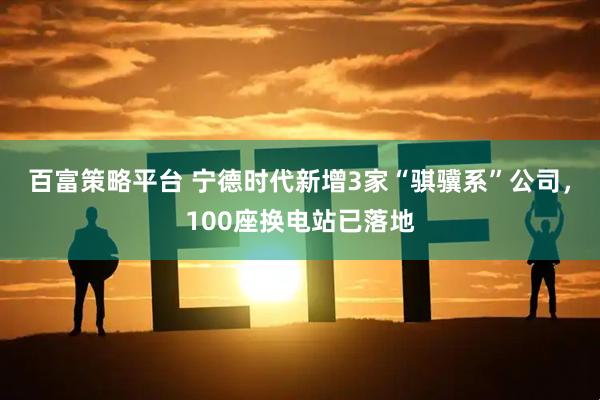 百富策略平台 宁德时代新增3家“骐骥系”公司,100座换电站已落地