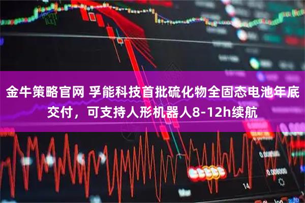 金牛策略官网 孚能科技首批硫化物全固态电池年底交付，可支持人形机器人8-12h续航