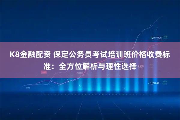 K8金融配资 保定公务员考试培训班价格收费标准：全方位解析与理性选择