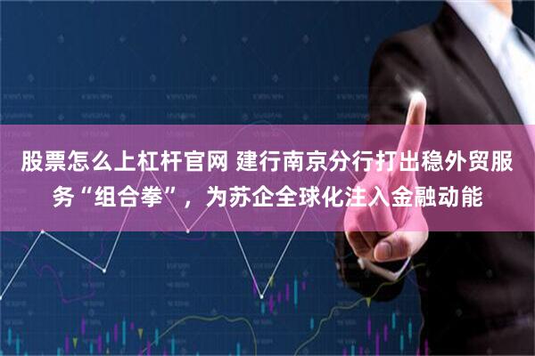 股票怎么上杠杆官网 建行南京分行打出稳外贸服务“组合拳”，为苏企全球化注入金融动能
