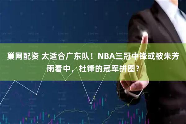 巢网配资 太适合广东队！NBA三冠中锋或被朱芳雨看中，杜锋的冠军拼图？