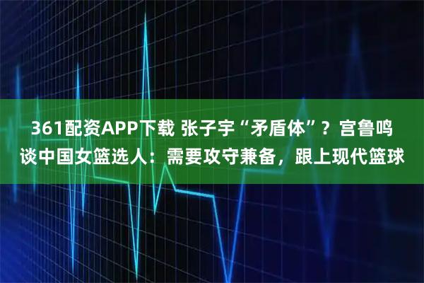 361配资APP下载 张子宇“矛盾体”？宫鲁鸣谈中国女篮选人：需要攻守兼备，跟上现代篮球