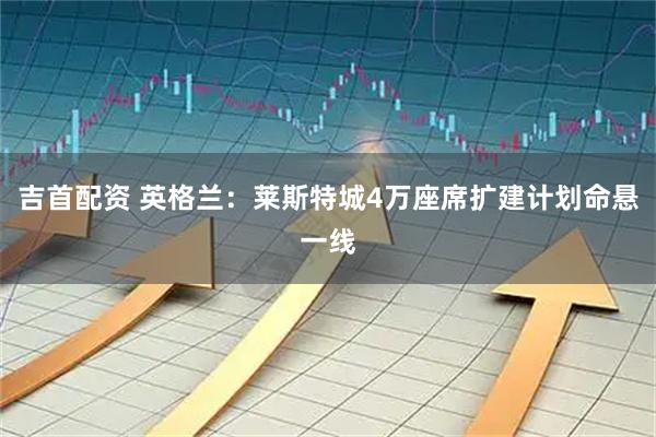 吉首配资 英格兰：莱斯特城4万座席扩建计划命悬一线