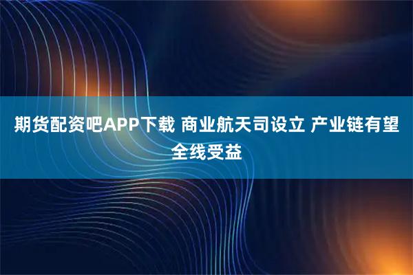 期货配资吧APP下载 商业航天司设立 产业链有望全线受益