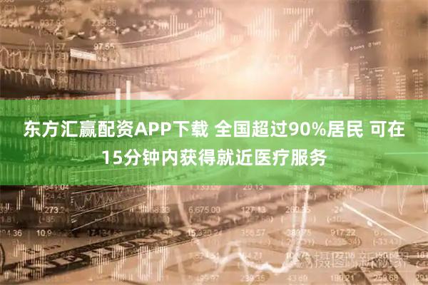 东方汇赢配资APP下载 全国超过90%居民 可在15分钟内获得就近医疗服务