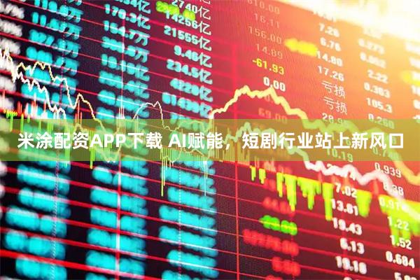 米涂配资APP下载 AI赋能，短剧行业站上新风口
