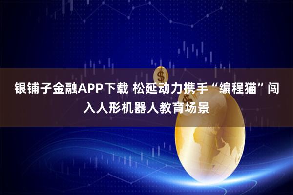 银铺子金融APP下载 松延动力携手“编程猫”闯入人形机器人教育场景