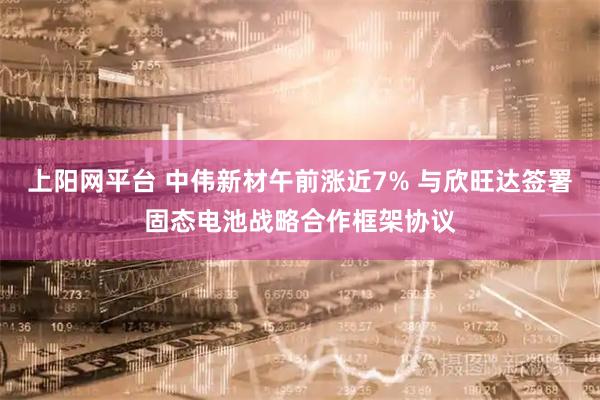 上阳网平台 中伟新材午前涨近7% 与欣旺达签署固态电池战略合作框架协议