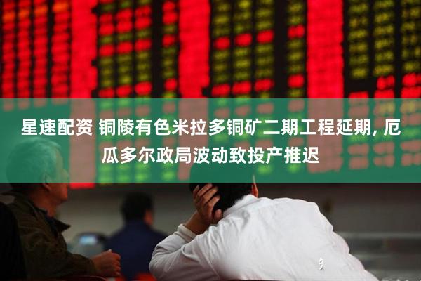 星速配资 铜陵有色米拉多铜矿二期工程延期, 厄瓜多尔政局波动致投产推迟