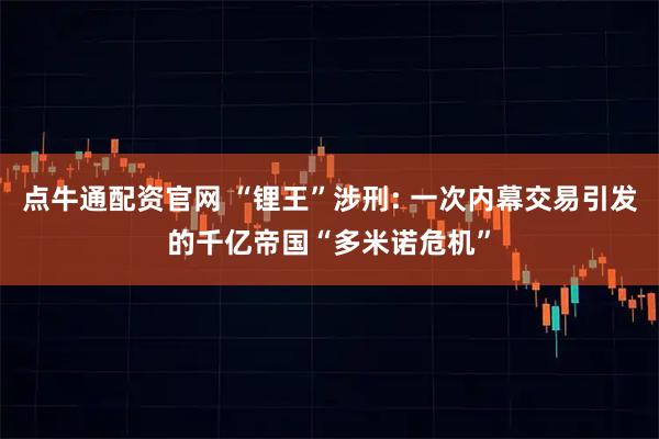 点牛通配资官网 “锂王”涉刑: 一次内幕交易引发的千亿帝国“多米诺危机”