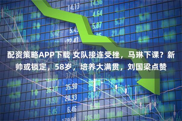 配资策略APP下载 女队接连受挫，马琳下课？新帅或锁定，58岁，培养大满贯，刘国梁点赞