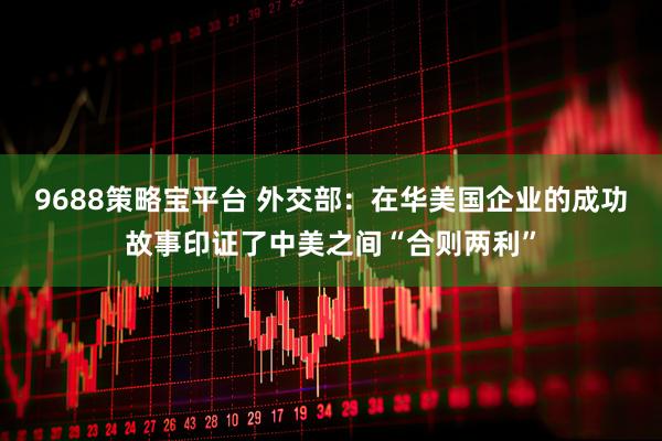 9688策略宝平台 外交部：在华美国企业的成功故事印证了中美之间“合则两利”