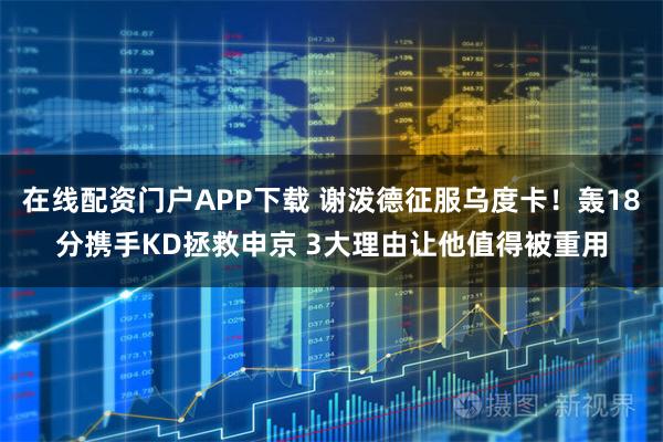 在线配资门户APP下载 谢泼德征服乌度卡！轰18分携手KD拯救申京 3大理由让他值得被重用