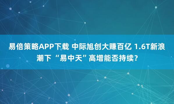 易倍策略APP下载 中际旭创大赚百亿 1.6T新浪潮下 “易中天”高增能否持续？