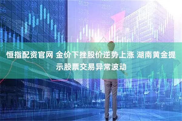 恒指配资官网 金价下挫股价逆势上涨 湖南黄金提示股票交易异常波动