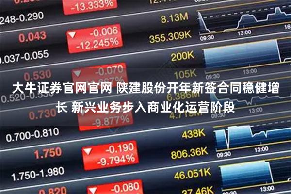 大牛证券官网官网 陕建股份开年新签合同稳健增长 新兴业务步入商业化运营阶段
