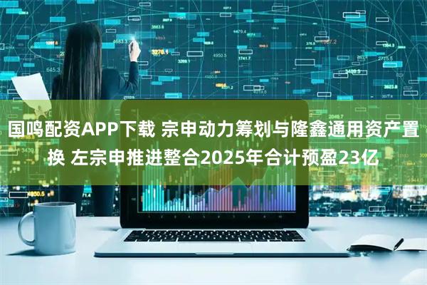 国鸣配资APP下载 宗申动力筹划与隆鑫通用资产置换 左宗申推进整合2025年合计预盈23亿