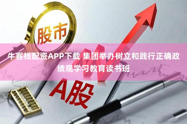 牛客栈配资APP下载 集团举办树立和践行正确政绩观学习教育读书班