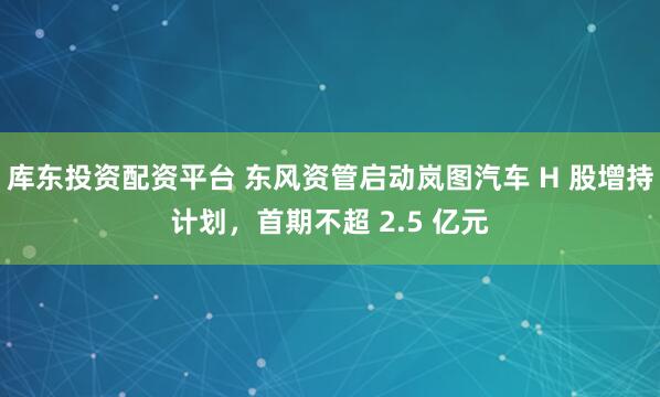 库东投资配资平台 东风资管启动岚图汽车 H 股增持计划，首期不超 2.5 亿元