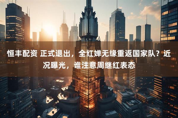 恒丰配资 正式退出，全红婵无缘重返国家队？近况曝光，谁注意周继红表态