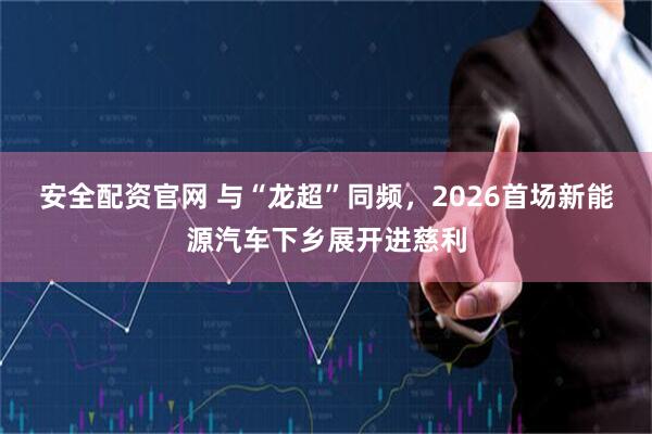 安全配资官网 与“龙超”同频，2026首场新能源汽车下乡展开进慈利