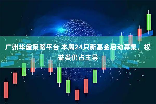 广州华鑫策略平台 本周24只新基金启动募集，权益类仍占主导