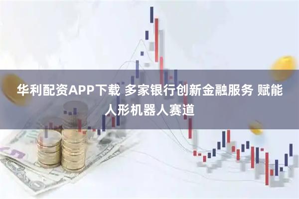 华利配资APP下载 多家银行创新金融服务 赋能人形机器人赛道