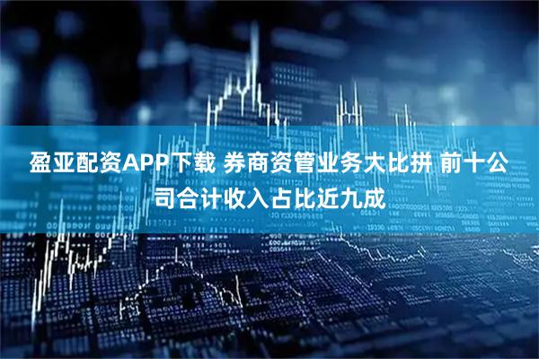 盈亚配资APP下载 券商资管业务大比拼 前十公司合计收入占比近九成