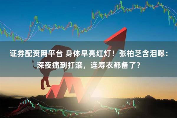 证券配资网平台 身体早亮红灯！张柏芝含泪曝：深夜痛到打滚，连寿衣都备了？