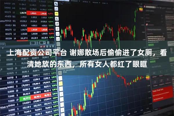 上海配资公司平台 谢娜散场后偷偷进了女厕，看清她放的东西，所有女人都红了眼眶