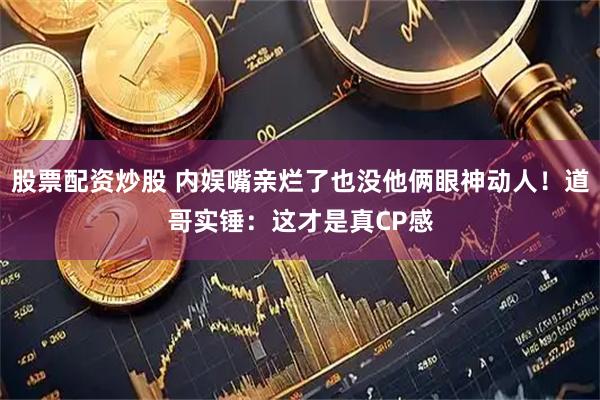 股票配资炒股 内娱嘴亲烂了也没他俩眼神动人！道哥实锤：这才是真CP感