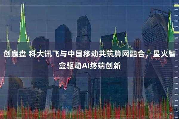 创赢盘 科大讯飞与中国移动共筑算网融合，星火智盒驱动AI终端创新