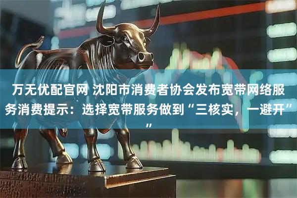 万无优配官网 沈阳市消费者协会发布宽带网络服务消费提示：选择宽带服务做到“三核实，一避开”
