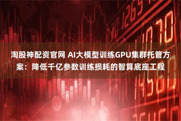 淘股神配资官网 AI大模型训练GPU集群托管方案：降低千亿参数训练损耗的智算底座工程